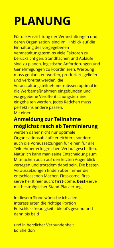 PLANUNG  Für die Ausrichtung der Veranstaltungen und deren Organisation  sind im Hinblick auf die Einhaltung des vorgegebenen  Veranstaltungstermins viele Faktoren zu berücksichtigen. Standflächen und Abläufe sind zu planen, logistische Anforderungen und Genehmigungen zu koordinieren, Werbung muss geplant, entworfen, produziert, geliefert  und verbreitet werden, die Veranstaltungsteilnehmer müssen optimal in die Werbemaßnahmen eingebunden und vorgegebene Veröffentlichungstermine eingehalten werden. Jedes Rädchen muss perfekt ins andere passen.  Mit einer  Anmeldung zur Teilnahme möglichst rasch ab Terminierung werden daher nicht nur optimale Organisationsabläufe erleichtert, sondern auch die Voraussetzungen für einen für alle Teilnehmer erfolgreichen Verlauf geschaffen. Natürlich kann man seine Entscheidung zum Mitmachen auch auf den letzten Augenblick vertagen und trotzdem dabei sein. Die besten Voraussetzungen finden aber immer die entschlossenen Macher. First-come, first-serve heißt hier auch: first-come, best-serve mit bestmöglicher Stand-Platzierung…   In diesem Sinne wünsche ich allen Interessierten die richtige Portion Entschlussfreudigkeit - bleibt‘s gesund und dann bis bald   und in herzlicher Verbundenheit Ed Sheldon