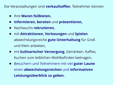 Die Veranstaltungen sind verkaufsoffen. Teilnehmer können  •	ihre Waren feilbieten, •	informieren, beraten und präsentieren, •	Nachwuchs rekrutieren, •	mit Attraktionen, Verlosungen und Spielen abwechslungsreiche gute Unterhaltung für Groß und Klein anbieten, •	mit kulinarischer Versorgung, Getränken, Kaffee, Kuchen zum leiblichen Wohlbefinden beitragen, •	Besuchern und Teilnehmern mit viel guter Laune einen abwechslungsreichen und informativen Leistungsüberblick zu geben.