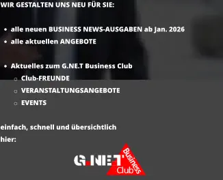 WIR GESTALTEN UNS NEU FÜR SIE:  •	alle neuen BUSINESS NEWS-AUSGABEN ab Jan. 2026 •	alle aktuellen ANGEBOTE •	Aktuelles zum G.NE.T Business Club o	Club-FREUNDE o	VERANSTALTUNGSANGEBOTE  o	EVENTS  einfach, schnell und übersichtlich hier:
