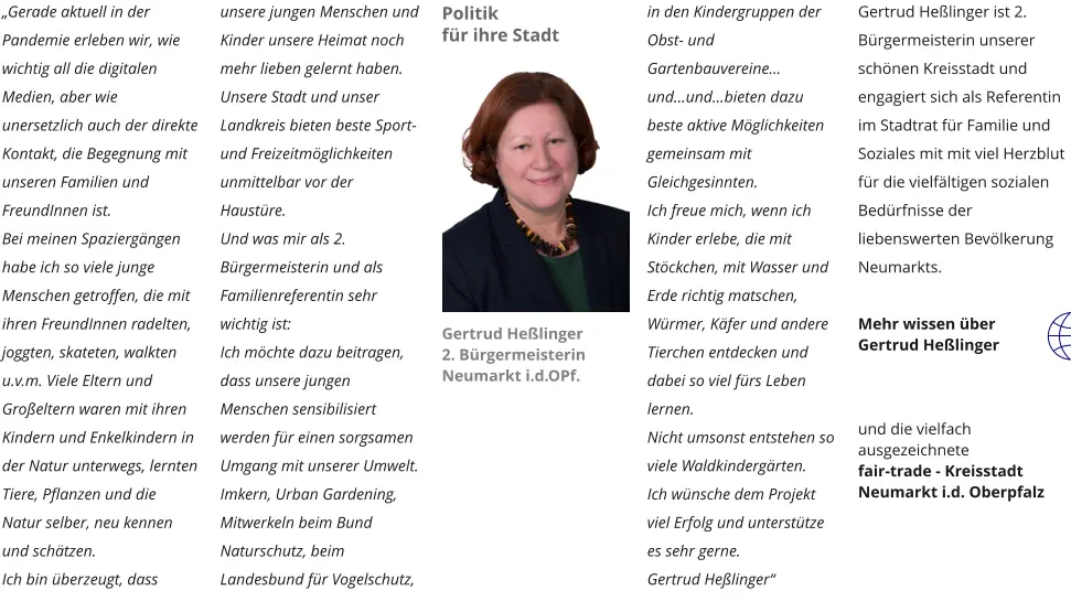 „Gerade aktuell in der Pandemie erleben wir, wie wichtig all die digitalen Medien, aber wie unersetzlich auch der direkte Kontakt, die Begegnung mit unseren Familien und  FreundInnen ist.  Bei meinen Spaziergängen habe ich so viele junge Menschen getroffen, die mit ihren FreundInnen radelten, joggten, skateten, walkten u.v.m. Viele Eltern und Großeltern waren mit ihren Kindern und Enkelkindern in der Natur unterwegs, lernten Tiere, Pflanzen und die Natur selber, neu kennen und schätzen. Ich bin überzeugt, dass unsere jungen Menschen und Kinder unsere Heimat noch mehr lieben gelernt haben. Unsere Stadt und unser Landkreis bieten beste Sport- und Freizeitmöglichkeiten unmittelbar vor der Haustüre. Und was mir als 2. Bürgermeisterin und als Familienreferentin sehr wichtig ist: Ich möchte dazu beitragen, dass unsere jungen Menschen sensibilisiert werden für einen sorgsamen Umgang mit unserer Umwelt. Imkern, Urban Gardening, Mitwerkeln beim Bund Naturschutz, beim Landesbund für Vogelschutz, in den Kindergruppen der Obst- und Gartenbauvereine… und…und…bieten dazu beste aktive Möglichkeiten gemeinsam mit Gleichgesinnten. Ich freue mich, wenn ich Kinder erlebe, die mit Stöckchen, mit Wasser und Erde richtig matschen, Würmer, Käfer und andere Tierchen entdecken und dabei so viel fürs Leben lernen. Nicht umsonst entstehen so viele Waldkindergärten.  Ich wünsche dem Projekt viel Erfolg und unterstütze es sehr gerne. Gertrud Heßlinger“  Gertrud Heßlinger ist 2. Bürgermeisterin unserer schönen Kreisstadt und engagiert sich als Referentin im Stadtrat für Familie und Soziales mit mit viel Herzblut für die vielfältigen sozialen Bedürfnisse der liebenswerten Bevölkerung Neumarkts.   Mehr wissen über Gertrud Heßlinger    und die vielfach ausgezeichnete  fair-trade - Kreisstadt Neumarkt i.d. Oberpfalz Politik für ihre Stadt Gertrud Heßlinger 2. Bürgermeisterin Neumarkt i.d.OPf.