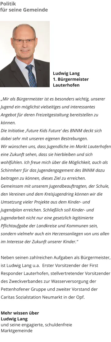 Politik  für seine Gemeinde Ludwig Lang 1. Bürgermeister  Lauterhofen  „Mir als Bürgermeister ist es besonders wichtig, unserer Jugend ein möglichst vielseitiges und interessantes Angebot für deren Freizeitgestaltung bereitstellen zu können.  Die Initiative ‚Future Kids Future‘ des BNNM deckt sich dabei sehr mit unseren eigenen Bestrebungen. Wir wünschen uns, dass Jugendliche im Markt Lauterhofen eine Zukunft sehen, dass sie hierbleiben und sich wohlfühlen. Ich freue mich über die Möglichkeit, auch als Schirmherr für das Jugendengagement des BNNM dazu beitragen zu können, dieses Ziel zu erreichen.  Gemeinsam mit unserem Jugendbeauftragten, der Schule, den Vereinen und dem Kreisjugendring können wir die Umsetzung vieler Projekte aus dem Kinder- und Jugendplan erreichen. Schließlich soll Kinder- und Jugendarbeit nicht nur eine gesetzlich legitimierte Pflichtaufgabe der Landkreise und Kommunen sein, sondern vielmehr auch ein Herzensanliegen von uns allen im Interesse der Zukunft unserer Kinder.“  Neben seinen zahlreichen Aufgaben als Bürgermeister, ist Ludwig Lang u.a.  Erster Vorsitzender der First Responder Lauterhofen, stellvertretender Vorsitzender des Zweckverbandes zur Wasserversorgung der Pettenhofener Gruppe und zweiter Vorstand der Caritas Sozialstation Neumarkt in der Opf.  Mehr wissen über  Ludwig Lang  und seine engagierte, schuldenfreie  Marktgemeinde