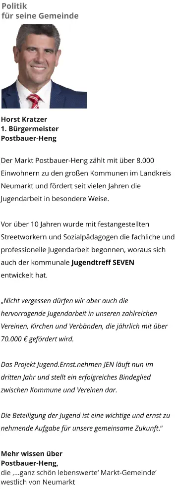 Politik  für seine Gemeinde Horst Kratzer 1. Bürgermeister Postbauer-Heng  Der Markt Postbauer-Heng zählt mit über 8.000 Einwohnern zu den großen Kommunen im Landkreis Neumarkt und fördert seit vielen Jahren die Jugendarbeit in besondere Weise.   Vor über 10 Jahren wurde mit festangestellten Streetworkern und Sozialpädagogen die fachliche und professionelle Jugendarbeit begonnen, woraus sich auch der kommunale Jugendtreff SEVEN entwickelt hat.   „Nicht vergessen dürfen wir aber auch die hervorragende Jugendarbeit in unseren zahlreichen Vereinen, Kirchen und Verbänden, die jährlich mit über 70.000 € gefördert wird.  Das Projekt Jugend.Ernst.nehmen JEN läuft nun im dritten Jahr und stellt ein erfolgreiches Bindeglied zwischen Kommune und Vereinen dar.  Die Beteiligung der Jugend ist eine wichtige und ernst zu nehmende Aufgabe für unsere gemeinsame Zukunft.“  Mehr wissen über  Postbauer-Heng,  die ‚…ganz schön lebenswerte‘ Markt-Gemeinde‘ westlich von Neumarkt