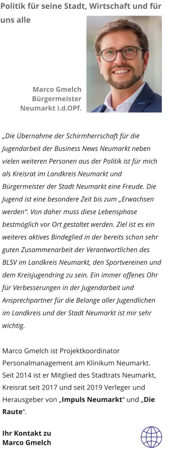 „Die Übernahme der Schirmherrschaft für die Jugendarbeit der Business News Neumarkt neben vielen weiteren Personen aus der Politik ist für mich als Kreisrat im Landkreis Neumarkt und Bürgermeister der Stadt Neumarkt eine Freude. Die Jugend ist eine besondere Zeit bis zum „Erwachsen werden“. Von daher muss diese Lebensphase bestmöglich vor Ort gestaltet werden. Ziel ist es ein weiteres aktives Bindeglied in der bereits schon sehr guten Zusammenarbeit der Verantwortlichen des BLSV im Landkreis Neumarkt, den Sportvereinen und dem Kreisjugendring zu sein. Ein immer offenes Ohr für Verbesserungen in der Jugendarbeit und Ansprechpartner für die Belange aller Jugendlichen im Landkreis und der Stadt Neumarkt ist mir sehr wichtig.   Marco Gmelch ist Projektkoordinator Personalmanagement am Klinikum Neumarkt. Seit 2014 ist er Mitglied des Stadtrats Neumarkt, Kreisrat seit 2017 und seit 2019 Verleger und Herausgeber von „Impuls Neumarkt“ und „Die Raute“.  Ihr Kontakt zu  Marco Gmelch  Marco Gmelch Bürgermeister Neumarkt i.d.OPf.  Politik für seine Stadt, Wirtschaft und für uns alle