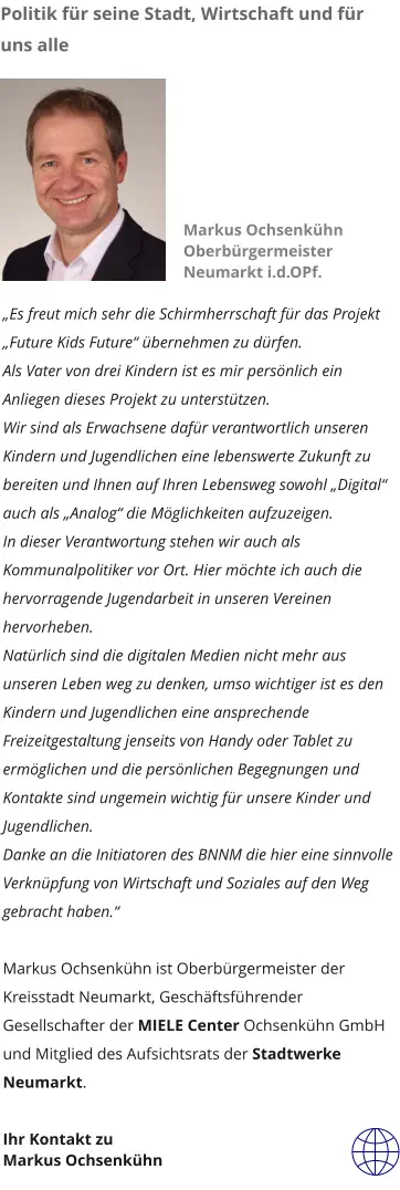 „Es freut mich sehr die Schirmherrschaft für das Projekt „Future Kids Future“ übernehmen zu dürfen. Als Vater von drei Kindern ist es mir persönlich ein Anliegen dieses Projekt zu unterstützen. Wir sind als Erwachsene dafür verantwortlich unseren Kindern und Jugendlichen eine lebenswerte Zukunft zu bereiten und Ihnen auf Ihren Lebensweg sowohl „Digital“ auch als „Analog“ die Möglichkeiten aufzuzeigen.  In dieser Verantwortung stehen wir auch als Kommunalpolitiker vor Ort. Hier möchte ich auch die hervorragende Jugendarbeit in unseren Vereinen hervorheben. Natürlich sind die digitalen Medien nicht mehr aus unseren Leben weg zu denken, umso wichtiger ist es den Kindern und Jugendlichen eine ansprechende Freizeitgestaltung jenseits von Handy oder Tablet zu ermöglichen und die persönlichen Begegnungen und Kontakte sind ungemein wichtig für unsere Kinder und Jugendlichen. Danke an die Initiatoren des BNNM die hier eine sinnvolle Verknüpfung von Wirtschaft und Soziales auf den Weg gebracht haben.“  Markus Ochsenkühn ist Oberbürgermeister der Kreisstadt Neumarkt, Geschäftsführender Gesellschafter der MIELE Center Ochsenkühn GmbH und Mitglied des Aufsichtsrats der Stadtwerke Neumarkt.  Ihr Kontakt zu  Markus Ochsenkühn  Markus Ochsenkühn  Oberbürgermeister Neumarkt i.d.OPf.  Politik für seine Stadt, Wirtschaft und für uns alle Markus Ochsenkühn Oberbürgermeister Neumarkt i.d.OPf.